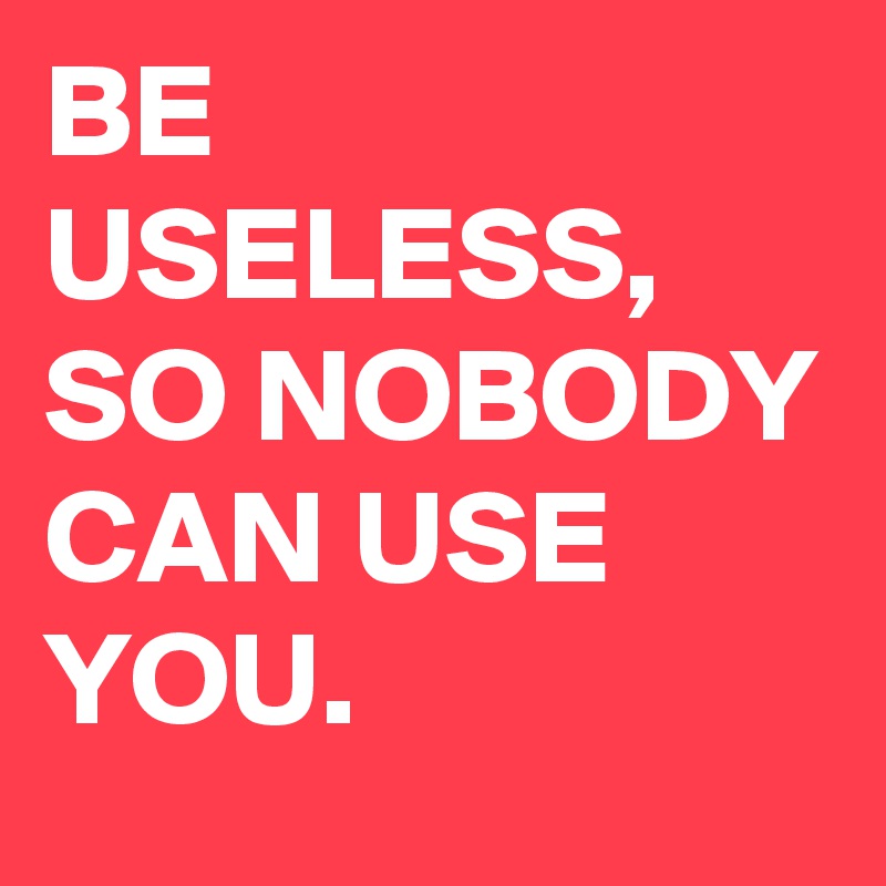 BE USELESS, SO NOBODY CAN USE YOU.