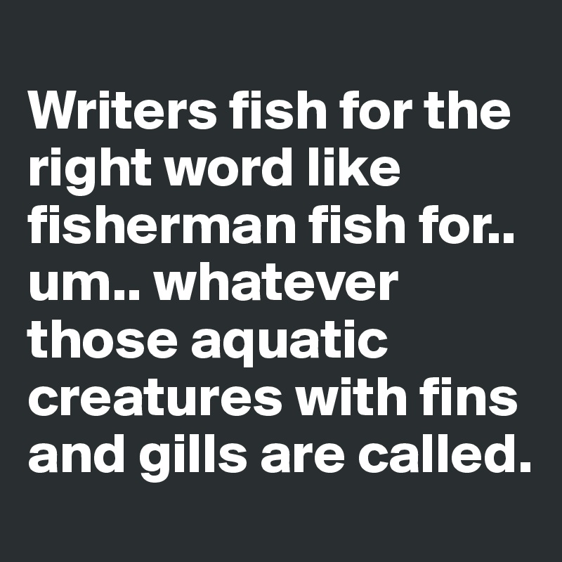 
Writers fish for the right word like fisherman fish for.. um.. whatever those aquatic creatures with fins and gills are called.