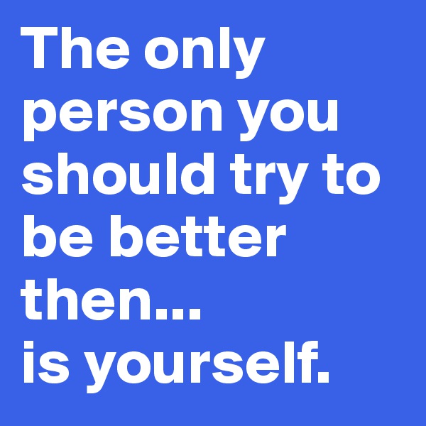 The only person you should try to be better then... 
is yourself. 