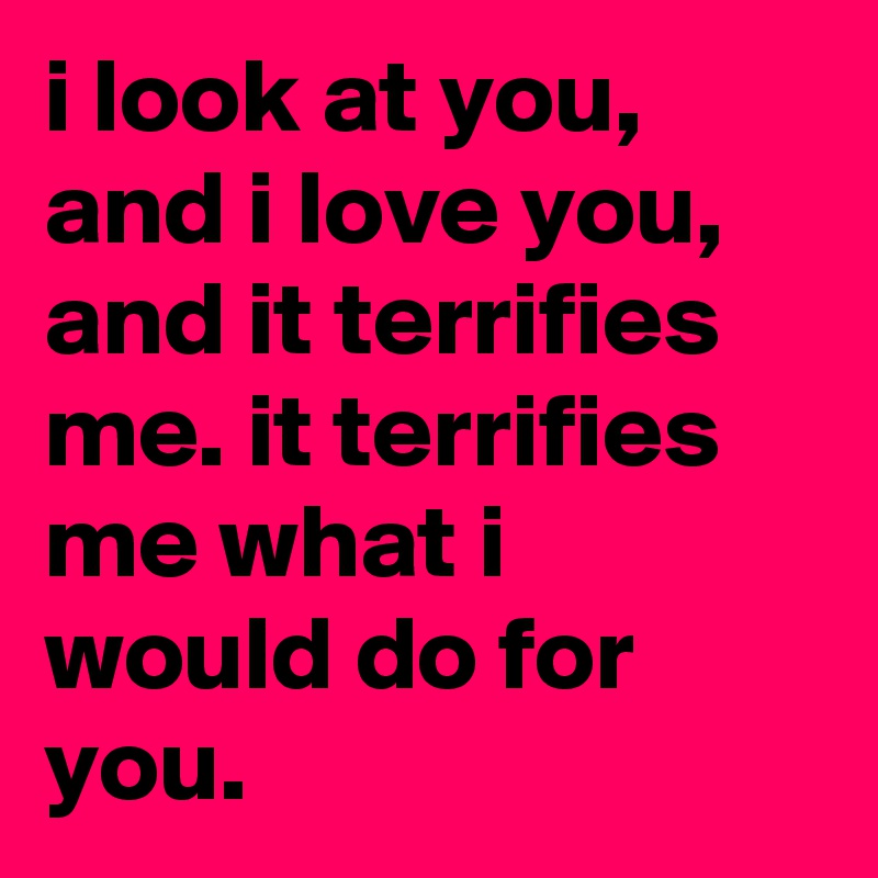 i look at you, and i love you, and it terrifies me. it terrifies me what i would do for you.