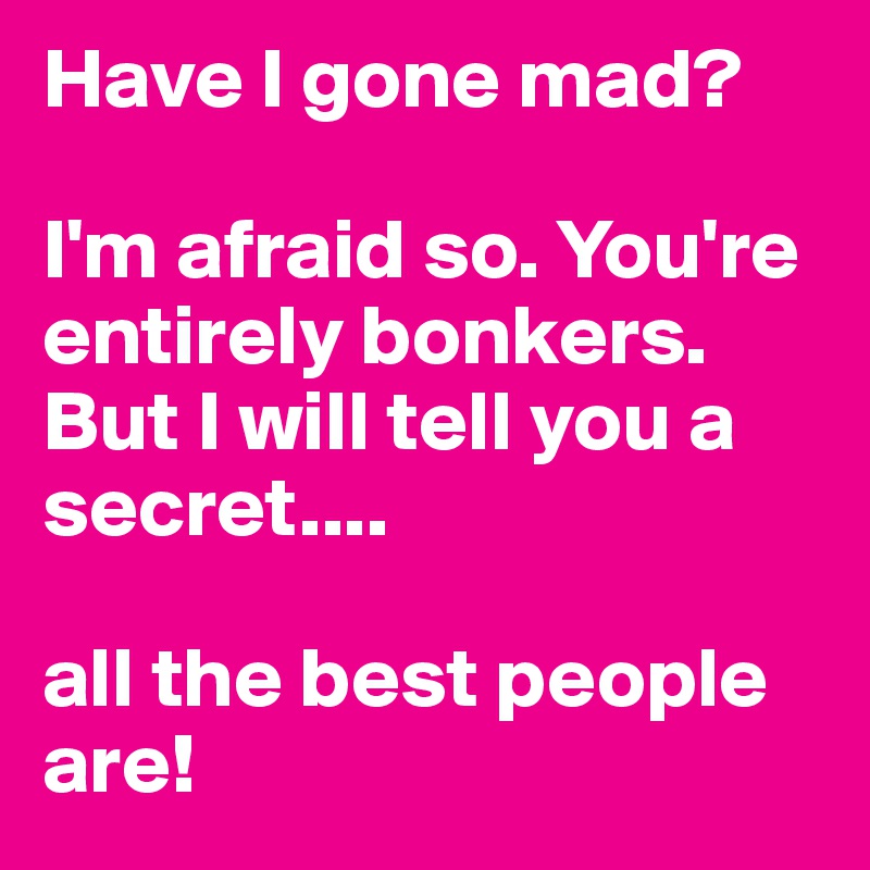 Have I gone mad?

I'm afraid so. You're entirely bonkers. But I will tell you a secret.... 

all the best people are!