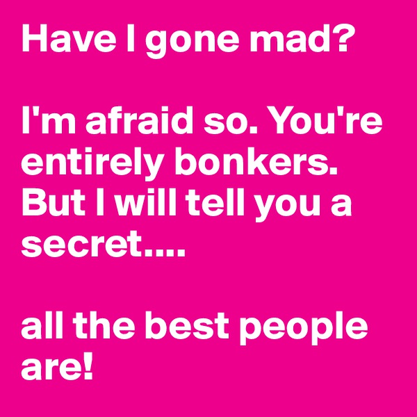 Have I gone mad?

I'm afraid so. You're entirely bonkers. But I will tell you a secret.... 

all the best people are!