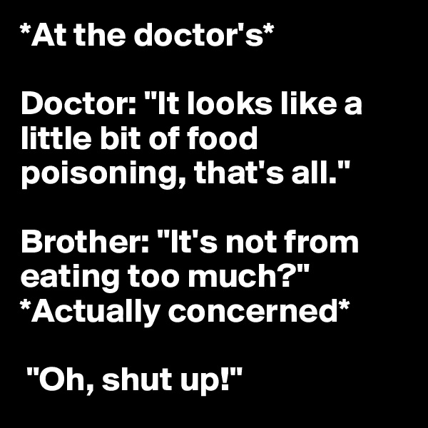 *At the doctor's*

Doctor: "It looks like a little bit of food poisoning, that's all."

Brother: "It's not from eating too much?" *Actually concerned*

 "Oh, shut up!"