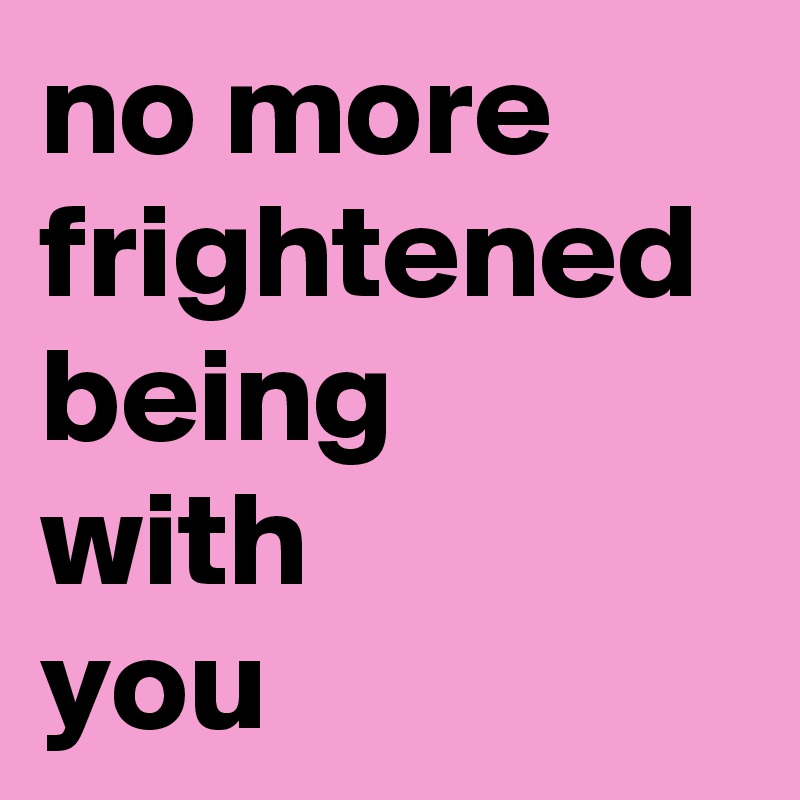 no more frightened being 
with 
you