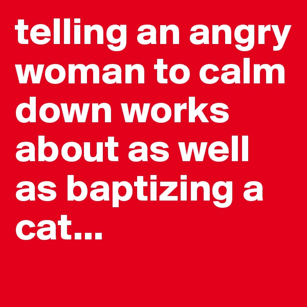 telling an angry woman to calm down works about as well as baptizing a cat...