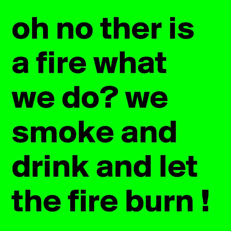 oh no ther is a fire what we do? we smoke and drink and let the fire burn !