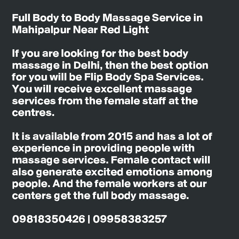 Full Body to Body Massage Service in Mahipalpur Near Red Light

If you are looking for the best body massage in Delhi, then the best option for you will be Flip Body Spa Services. You will receive excellent massage services from the female staff at the centres.

It is available from 2015 and has a lot of experience in providing people with massage services. Female contact will also generate excited emotions among people. And the female workers at our centers get the full body massage.

09818350426 | 09958383257