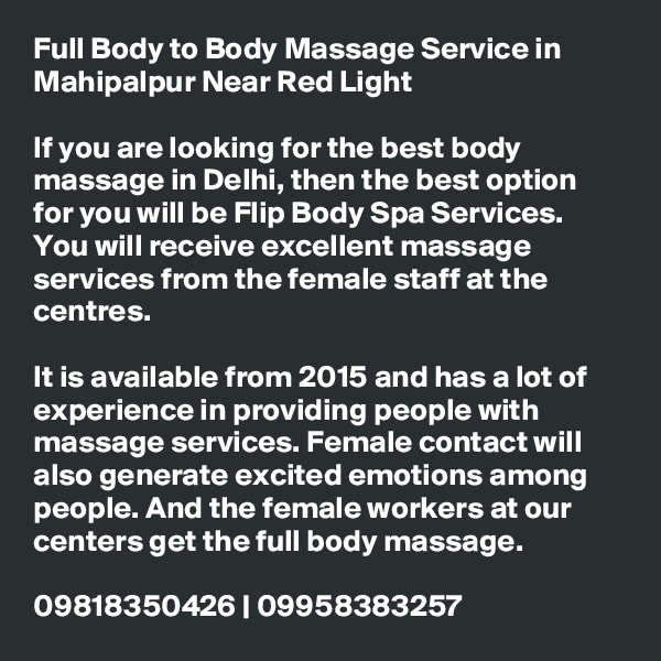 Full Body to Body Massage Service in Mahipalpur Near Red Light

If you are looking for the best body massage in Delhi, then the best option for you will be Flip Body Spa Services. You will receive excellent massage services from the female staff at the centres.

It is available from 2015 and has a lot of experience in providing people with massage services. Female contact will also generate excited emotions among people. And the female workers at our centers get the full body massage.

09818350426 | 09958383257
