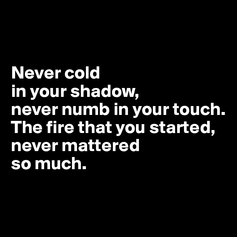 


Never cold 
in your shadow, 
never numb in your touch.
The fire that you started,
never mattered 
so much. 

