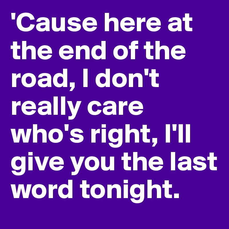 'Cause here at the end of the road, I don't really care who's right, I'll give you the last word tonight. 