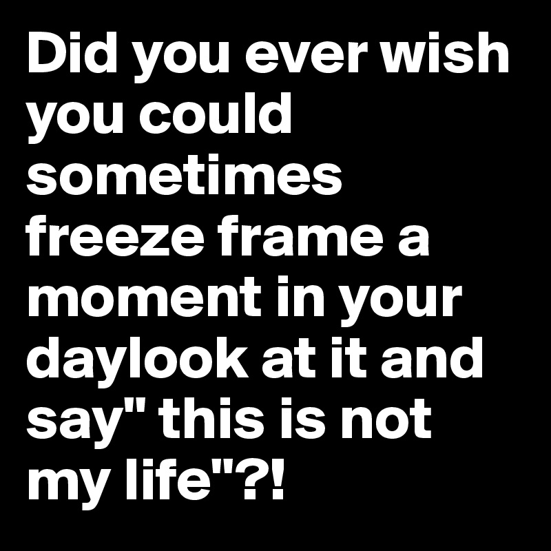 Did you ever wish you could sometimes freeze frame a moment in your daylook at it and say" this is not my life"?!
