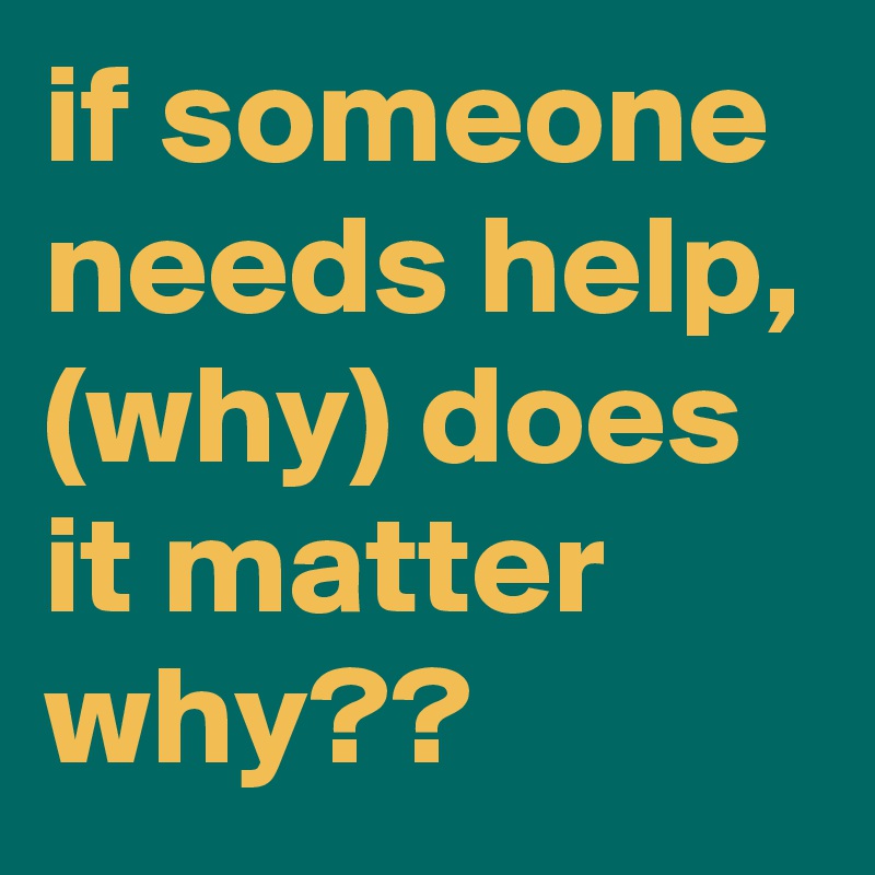 if someone needs help, (why) does it matter why??
