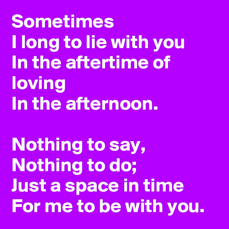 Sometimes
I long to lie with you
In the aftertime of loving
In the afternoon.

Nothing to say,
Nothing to do;
Just a space in time
For me to be with you.