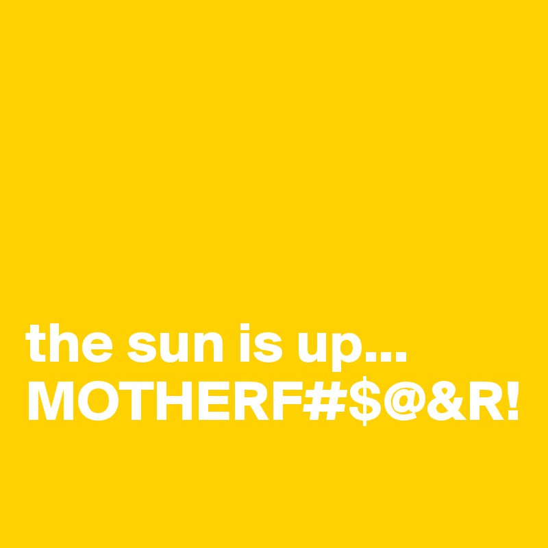 




the sun is up...
MOTHERF#$@&R!

