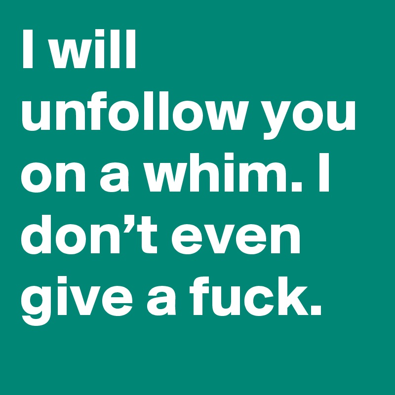 I will unfollow you on a whim. I don’t even give a fuck.
