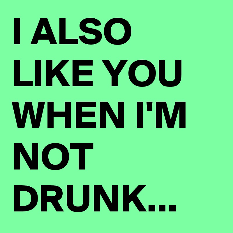 I ALSO LIKE YOU WHEN I'M NOT DRUNK...