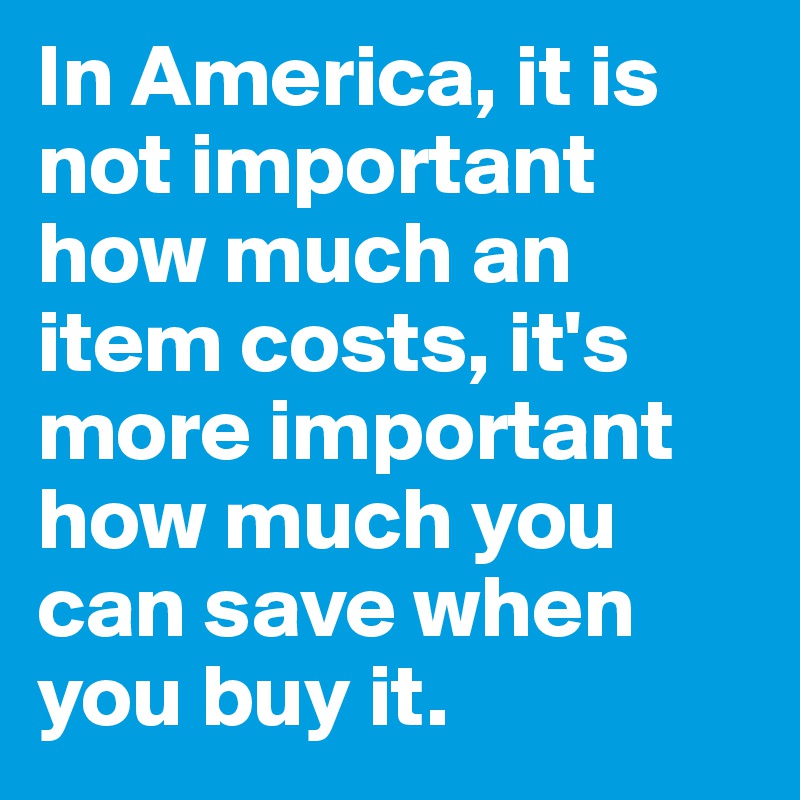 In America, it is not important how much an item costs, it's more important how much you can save when you buy it. 