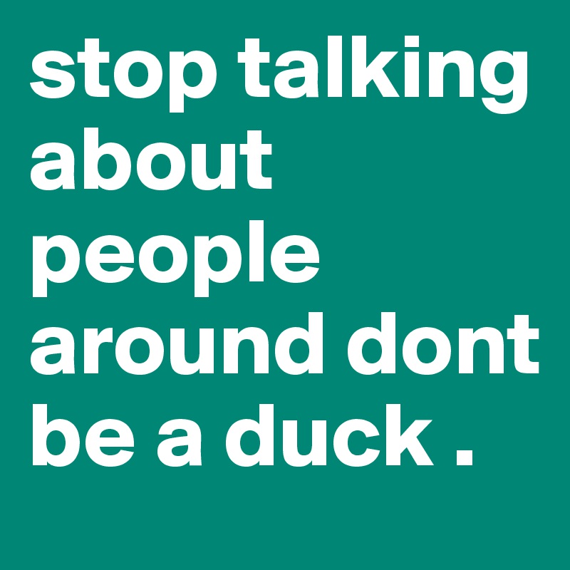 stop talking about people around dont be a duck .