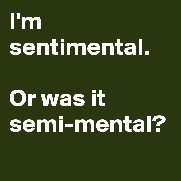 I'm sentimental. 

Or was it semi-mental?