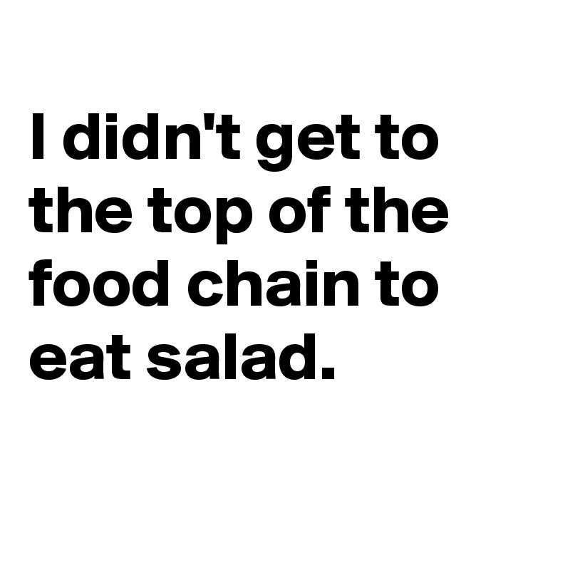 
I didn't get to the top of the food chain to eat salad.

