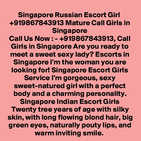 Singapore Russian Escort Girl  +919867843913 Mature Call Girls in Singapore
Call Us Now : - +919867843913, Call Girls in Singapore Are you ready to meet a sweet sexy lady? Escorts in Singapore I'm the woman you are looking for! Singapore Escort Girls Service I'm gorgeous, sexy sweet-natured girl with a perfect body and a charming personality. Singapore Indian Escort Girls Twenty tree years of age with silky skin, with long flowing blond hair, big green eyes, naturally pouty lips, and warm inviting smile. 