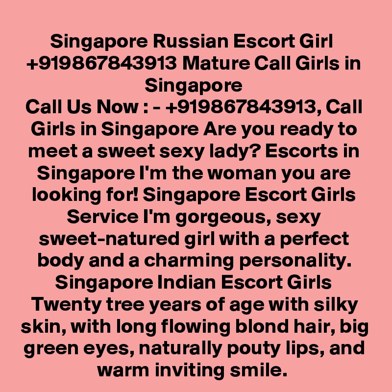 Singapore Russian Escort Girl  +919867843913 Mature Call Girls in Singapore
Call Us Now : - +919867843913, Call Girls in Singapore Are you ready to meet a sweet sexy lady? Escorts in Singapore I'm the woman you are looking for! Singapore Escort Girls Service I'm gorgeous, sexy sweet-natured girl with a perfect body and a charming personality. Singapore Indian Escort Girls Twenty tree years of age with silky skin, with long flowing blond hair, big green eyes, naturally pouty lips, and warm inviting smile. 