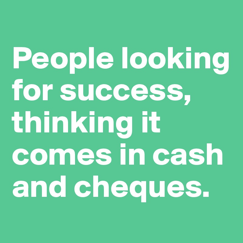 
People looking for success, thinking it comes in cash and cheques. 