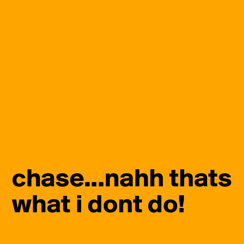 





chase...nahh thats what i dont do!
