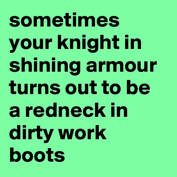 sometimes your knight in shining armour turns out to be a redneck in dirty work boots