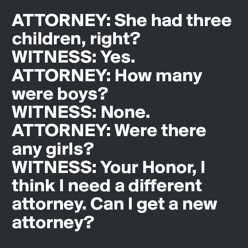 ATTORNEY: She had three children, right?
WITNESS: Yes.
ATTORNEY: How many were boys?
WITNESS: None.
ATTORNEY: Were there any girls?
WITNESS: Your Honor, I think I need a different attorney. Can I get a new attorney?