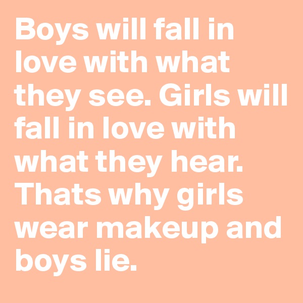 Boys will fall in love with what they see. Girls will fall in love with what they hear. Thats why girls wear makeup and boys lie.