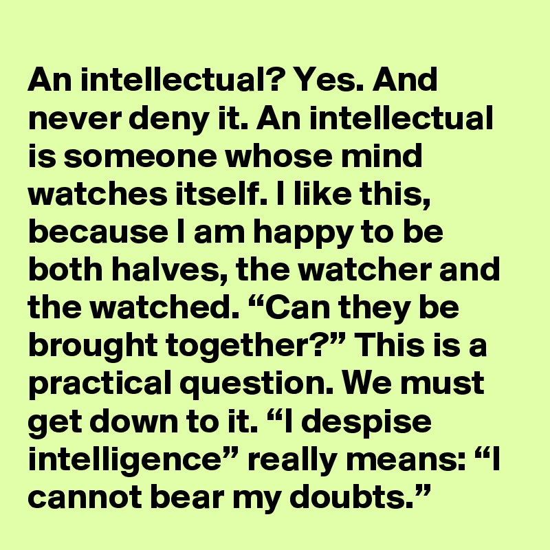 An intellectual? Yes. And never deny it. An intellectual is someone whose mind watches itself. I like this, because I am happy to be both halves, the watcher and the watched. “Can they be brought together?” This is a practical question. We must get down to it. “I despise intelligence” really means: “I cannot bear my doubts.”