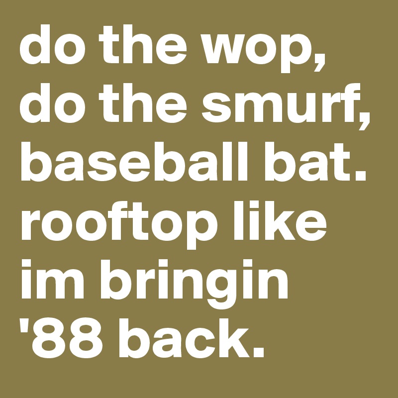 do the wop, do the smurf, baseball bat. rooftop like im bringin '88 back.