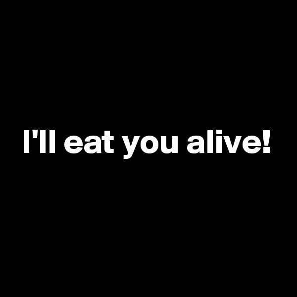 


 I'll eat you alive!


