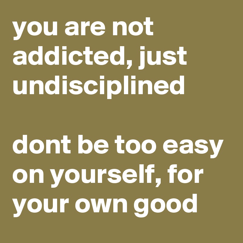 you are not addicted, just undisciplined

dont be too easy on yourself, for your own good