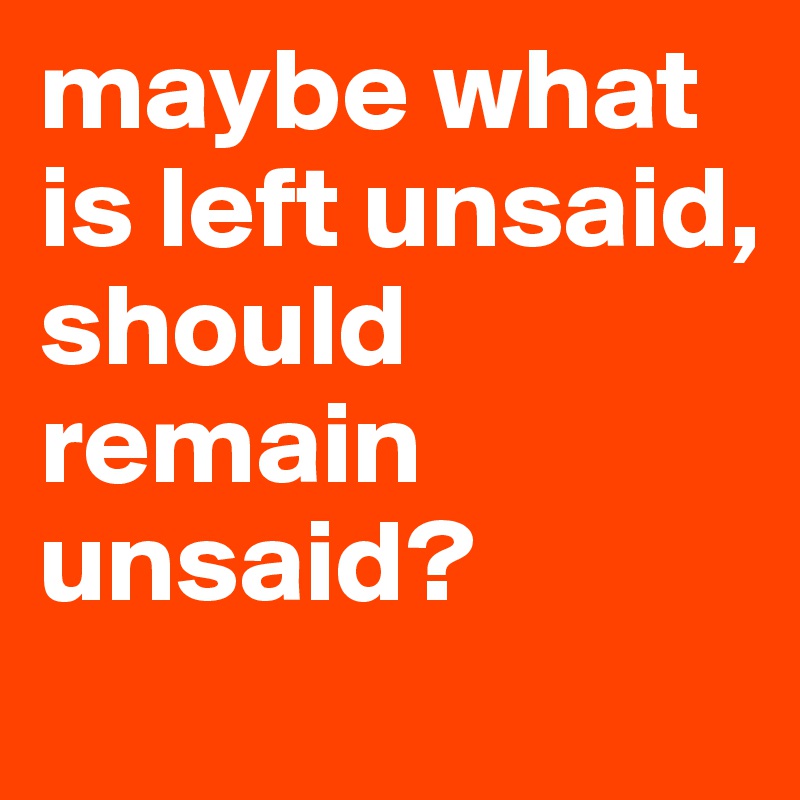 maybe what is left unsaid, should remain unsaid?