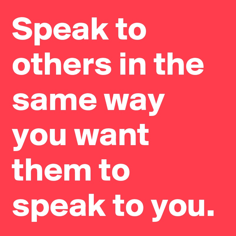 Speak to others in the same way you want them to speak to you.