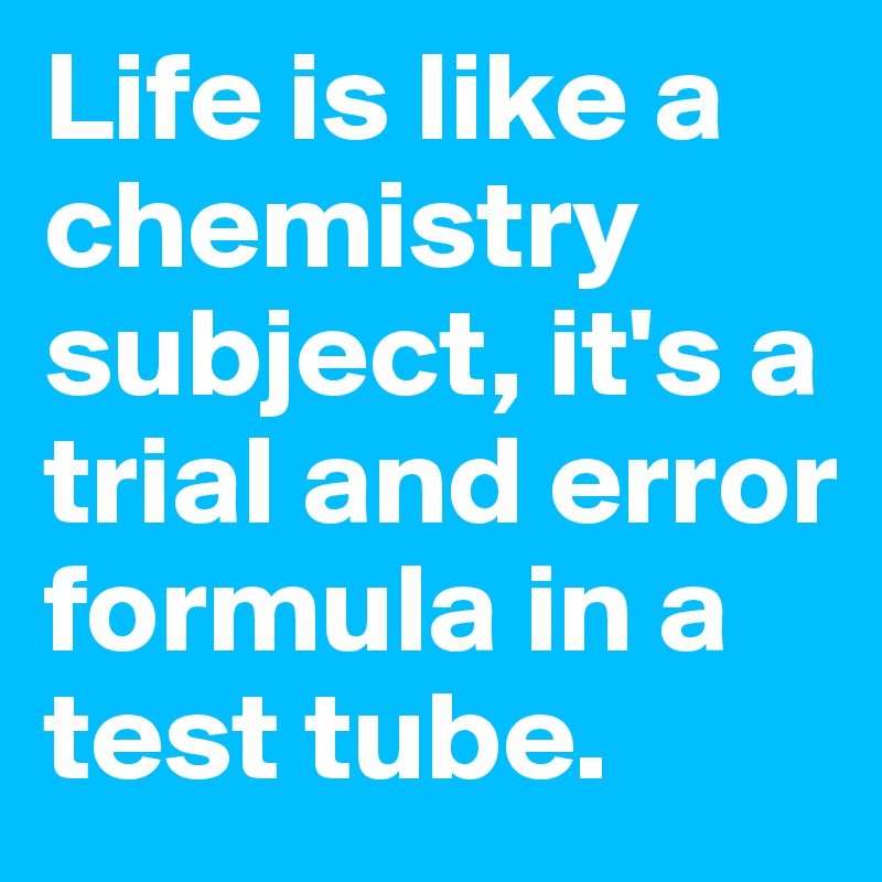 Life is like a chemistry subject, it's a trial and error formula in a test tube. 