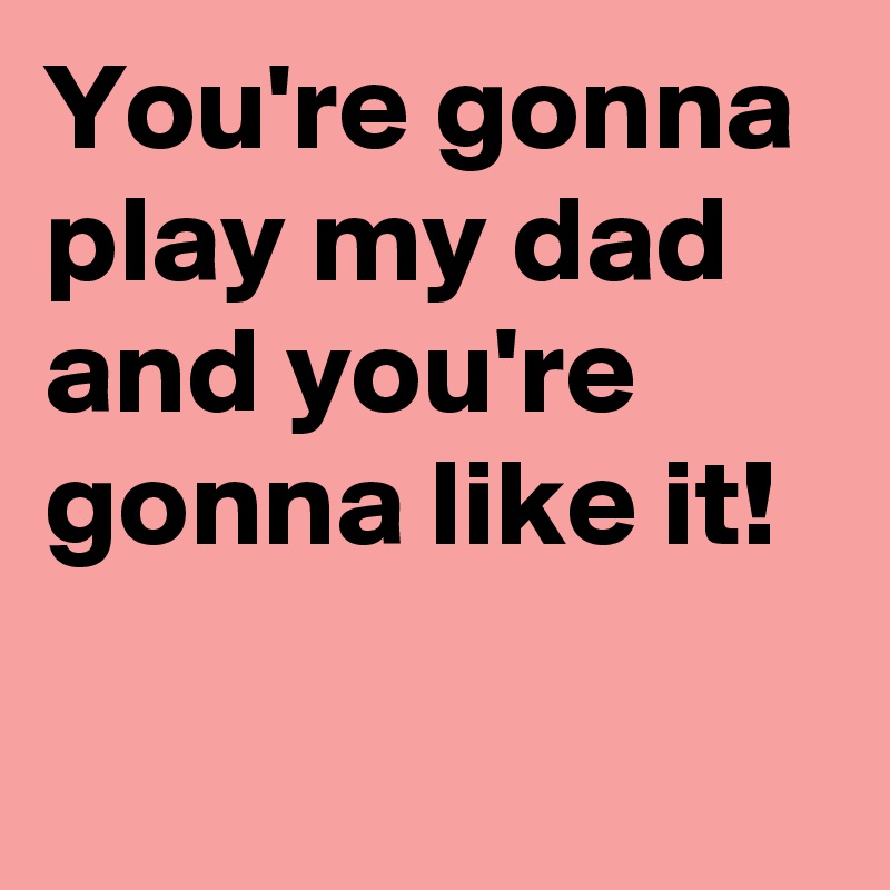 You're gonna play my dad and you're gonna like it!