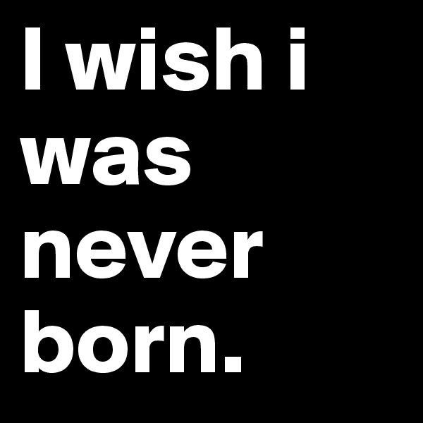 I wish i was never born. 