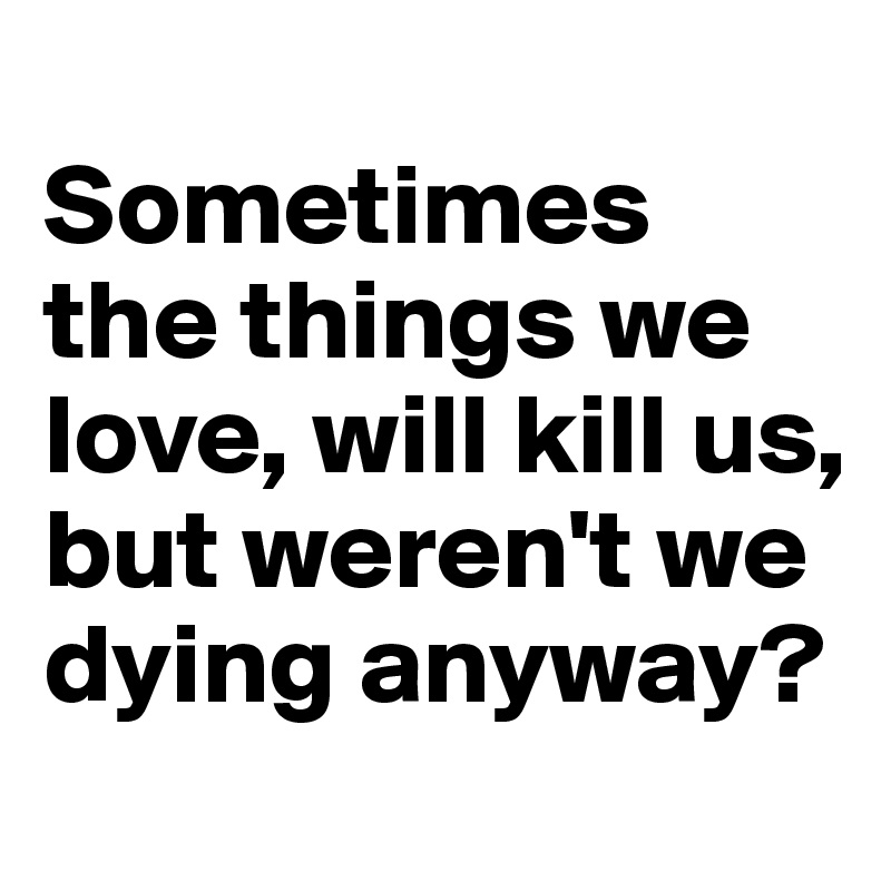 
Sometimes the things we love, will kill us, but weren't we dying anyway?