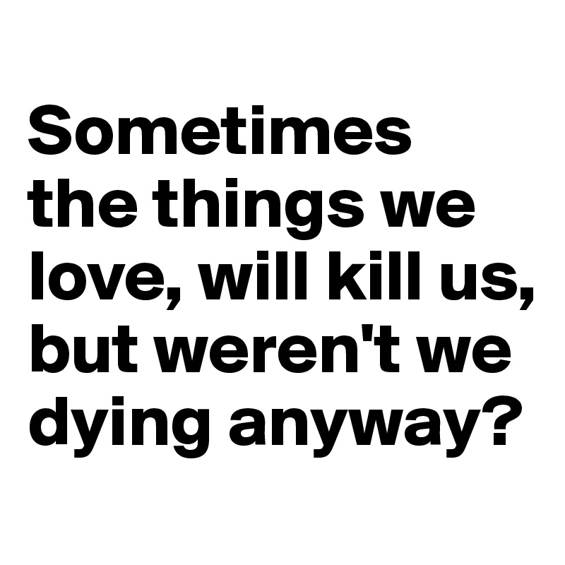 
Sometimes the things we love, will kill us, but weren't we dying anyway?