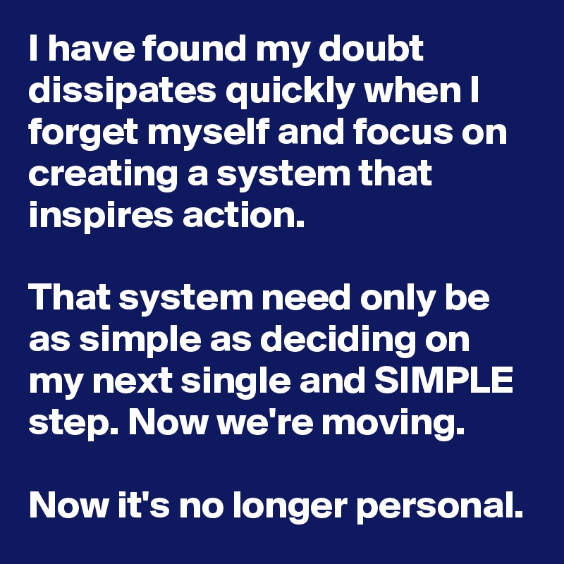 I have found my doubt dissipates quickly when I forget myself and focus on creating a system that inspires action.

That system need only be as simple as deciding on my next single and SIMPLE step. Now we're moving.

Now it's no longer personal.