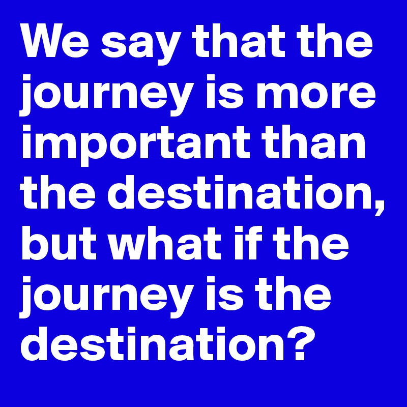 We say that the journey is more important than the destination, but what if the journey is the destination? 