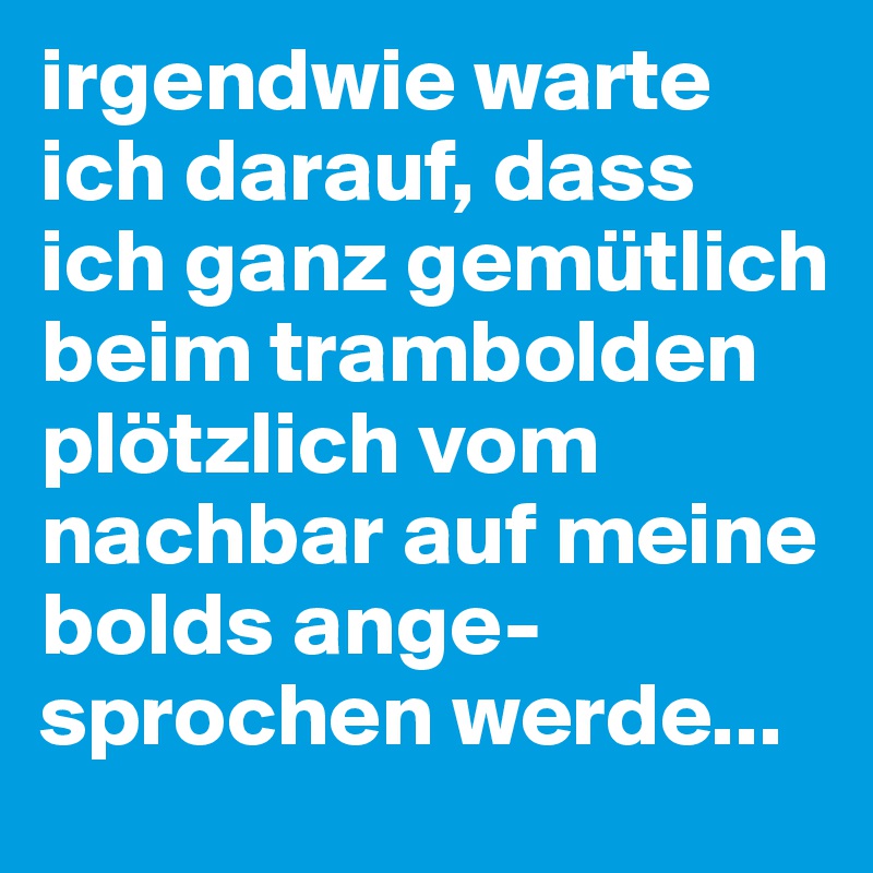 irgendwie warte ich darauf, dass ich ganz gemütlich beim trambolden plötzlich vom nachbar auf meine bolds ange-sprochen werde...