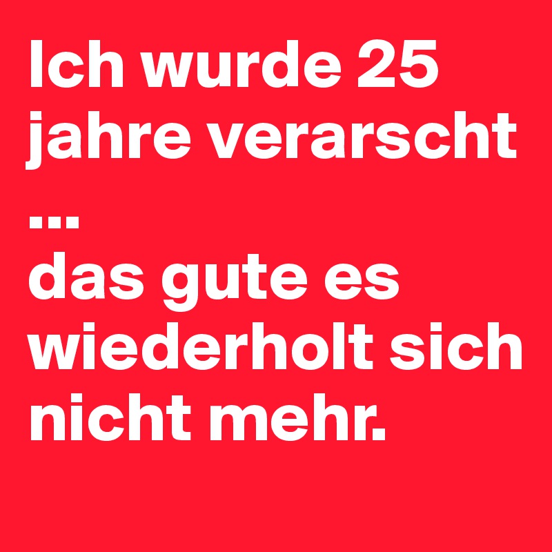 Ich wurde 25 jahre verarscht ...
das gute es wiederholt sich nicht mehr.