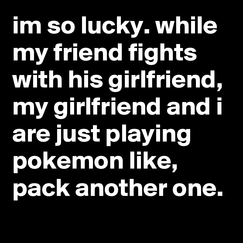im so lucky. while my friend fights with his girlfriend, my girlfriend and i are just playing pokemon like, pack another one.
