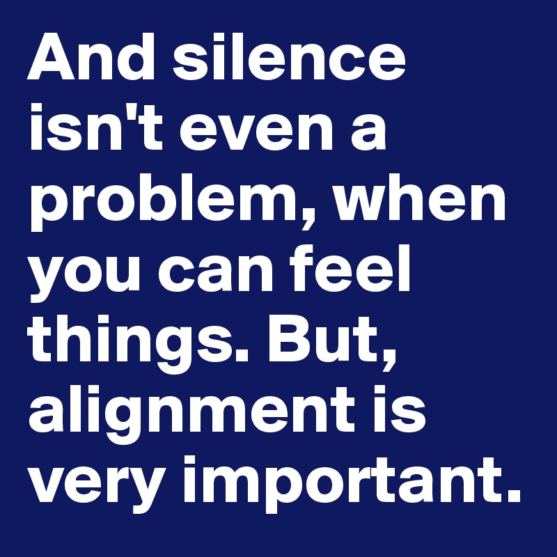And silence isn't even a problem, when you can feel things. But, alignment is very important.