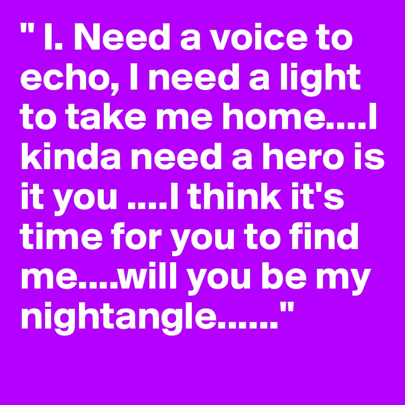 " I. Need a voice to echo, I need a light to take me home....I kinda need a hero is it you ....I think it's time for you to find me....will you be my nightangle......"
