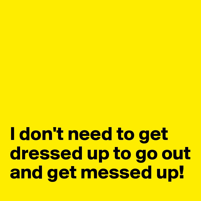 





I don't need to get dressed up to go out and get messed up!